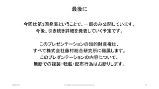 最後に
今回は第1回発表ということで、一部のみ公開しています。
今後、引き続き詳細を発表していく予定です。
このプレゼンテーションの知的財産権は、
すべて株式会社藤村総合研究所に帰属します。
このプレゼンテーションの内容について、
無断での複製・転載・配布行為はお断りします。
2016/1/2 All rights reserved by Shinya Fujimura 17
 