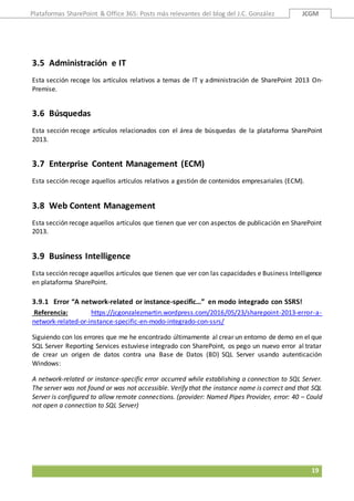Plataformas SharePoint & Office 365: Posts más relevantes del blog del J.C. González JCGM
19
3.5 Administración e IT
Esta sección recoge los artículos relativos a temas de IT y administración de SharePoint 2013 On-
Premise.
3.6 Búsquedas
Esta sección recoge artículos relacionados con el área de búsquedas de la plataforma SharePoint
2013.
3.7 Enterprise Content Management (ECM)
Esta sección recoge aquellos artículos relativos a gestión de contenidos empresariales (ECM).
3.8 Web Content Management
Esta sección recoge aquellos artículos que tienen que ver con aspectos de publicación en SharePoint
2013.
3.9 Business Intelligence
Esta sección recoge aquellos artículos que tienen que ver con las capacidades e Business Intelligence
en plataforma SharePoint.
3.9.1 Error “A network-related or instance-specific…” en modo integrado con SSRS!
Referencia: https://jcgonzalezmartin.wordpress.com/2016/05/23/sharepoint-2013-error-a-
network-related-or-instance-specific-en-modo-integrado-con-ssrs/
Siguiendo con los errores que me he encontrado últimamente al crear un entorno de demo en el que
SQL Server Reporting Services estuviese integrado con SharePoint, os pego un nuevo error al tratar
de crear un origen de datos contra una Base de Datos (BD) SQL Server usando autenticación
Windows:
A network-related or instance-specific error occurred while establishing a connection to SQL Server.
The server was not found or was not accessible. Verify that the instance name is correct and that SQL
Server is configured to allow remote connections. (provider: Named Pipes Provider, error: 40 – Could
not open a connection to SQL Server)
 