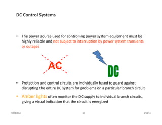 • The power source used for controlling power system equipment must be 
highly reliable and not subject to interruption by power system transients 
or outages
• Protection and control circuits are individually fused to guard against 
disrupting the entire DC system for problems on a particular branch circuit
• Amber lights often monitor the DC supply to individual branch circuits, 
giving a visual indication that the circuit is energized
AC
DC Control Systems
1/13/1410PJM©2014
 