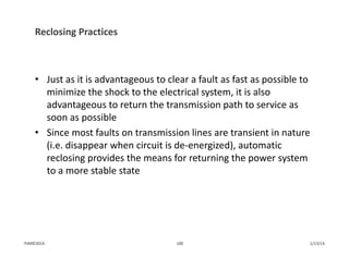 Reclosing Practices
• Just as it is advantageous to clear a fault as fast as possible to 
minimize the shock to the electrical system, it is also 
advantageous to return the transmission path to service as 
soon as possible
• Since most faults on transmission lines are transient in nature 
(i.e. disappear when circuit is de‐energized), automatic 
reclosing provides the means for returning the power system 
to a more stable state
1/13/14100PJM©2014
 
