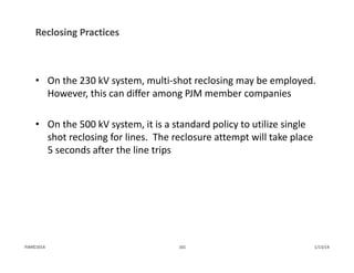 Reclosing Practices
• On the 230 kV system, multi‐shot reclosing may be employed.  
However, this can differ among PJM member companies
• On the 500 kV system, it is a standard policy to utilize single 
shot reclosing for lines.  The reclosure attempt will take place 
5 seconds after the line trips
1/13/14101PJM©2014
 