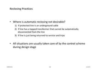 Reclosing Practices
• Where is automatic reclosing not desirable?
1) If protected line is an underground cable
2) If line has a tapped transformer that cannot be automatically 
disconnected from the line
3) If line is just being returned to service and trips
• All situations are usually taken care of by the control scheme 
during design stage
1/13/14102PJM©2014
 