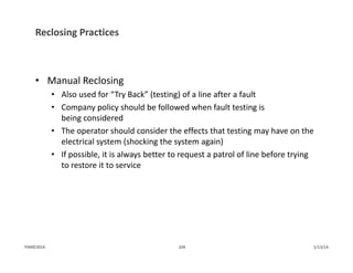 Reclosing Practices
• Manual Reclosing
• Also used for “Try Back” (testing) of a line after a fault
• Company policy should be followed when fault testing is 
being considered
• The operator should consider the effects that testing may have on the 
electrical system (shocking the system again)
• If possible, it is always better to request a patrol of line before trying 
to restore it to service
1/13/14104PJM©2014
 