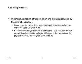 Reclosing Practices
• In general, reclosing of transmission line CBs is supervised by 
Synchro‐check relays
• Insures that the two systems being ties together are in synchronism 
with each other (or close to it)
• If the systems are synchronized such that the angle between the two 
are within defined limits, reclosing will occur.  If they are outside the 
predefined limits, the relay will block reclosing
1/13/14105PJM©2014
 