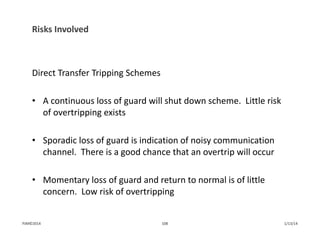 Risks Involved
Direct Transfer Tripping Schemes
• A continuous loss of guard will shut down scheme.  Little risk 
of overtripping exists
• Sporadic loss of guard is indication of noisy communication 
channel.  There is a good chance that an overtrip will occur
• Momentary loss of guard and return to normal is of little 
concern.  Low risk of overtripping
1/13/14108PJM©2014
 