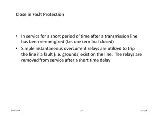 Close in Fault Protection
• In service for a short period of time after a transmission line 
has been re‐energized (i.e. one terminal closed)
• Simple instantaneous overcurrent relays are utilized to trip 
the line if a fault (i.e. grounds) exist on the line.  The relays are 
removed from service after a short time delay
1/13/14112PJM©2014
 