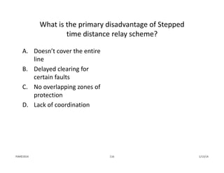 What is the primary disadvantage of Stepped
time distance relay scheme?
A. Doesn’t cover the entire 
line
B. Delayed clearing for 
certain faults
C. No overlapping zones of 
protection
D. Lack of coordination
1/13/14116PJM©2014
 