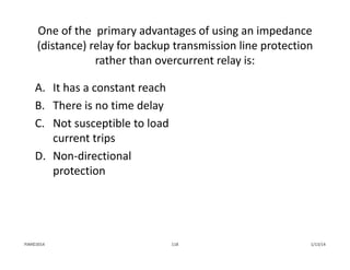 One of the  primary advantages of using an impedance 
(distance) relay for backup transmission line protection 
rather than overcurrent relay is:
A. It has a constant reach
B. There is no time delay
C. Not susceptible to load 
current trips
D. Non‐directional 
protection
1/13/14118PJM©2014
 