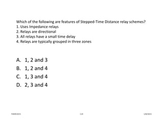 Which of the following are features of Stepped‐Time Distance relay schemes?
1. Uses Impedance relays
2. Relays are directional
3. All relays have a small time delay
4. Relays are typically grouped in three zones
A. 1, 2 and 3
B. 1, 2 and 4
C. 1, 3 and 4
D. 2, 3 and 4
1/8/2015PJM©2015 119
 