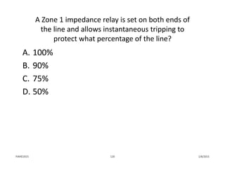 A Zone 1 impedance relay is set on both ends of 
the line and allows instantaneous tripping to 
protect what percentage of the line?
A. 100%
B. 90%
C. 75%
D. 50%
1/8/2015PJM©2015 120
 