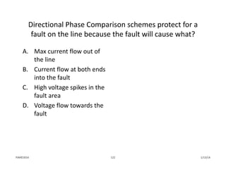 Directional Phase Comparison schemes protect for a 
fault on the line because the fault will cause what?
A. Max current flow out of 
the line
B. Current flow at both ends 
into the fault
C. High voltage spikes in the 
fault area
D. Voltage flow towards the 
fault
1/13/14122PJM©2014
 