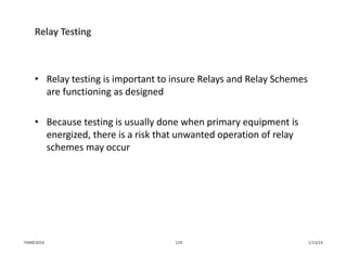 Relay Testing 
• Relay testing is important to insure Relays and Relay Schemes 
are functioning as designed
• Because testing is usually done when primary equipment is 
energized, there is a risk that unwanted operation of relay 
schemes may occur
1/13/14124PJM©2014
 