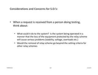 Considerations and Concerns for S.O.’s:
• When a request is received from a person doing testing, 
think about:
• What could it do to the system?  Is the system being operated in a 
manner that the loss of the equipment protected by the relay scheme 
will cause serious problems (stability, voltage, overloads etc.)
• Would the removal of relay scheme go beyond the setting criteria for 
other relay schemes
1/13/14126PJM©2014
 