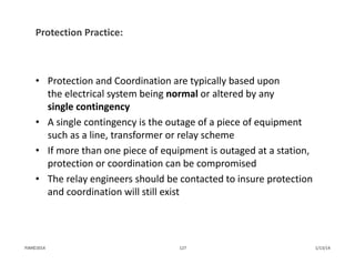 Protection Practice:
• Protection and Coordination are typically based upon 
the electrical system being normal or altered by any 
single contingency
• A single contingency is the outage of a piece of equipment 
such as a line, transformer or relay scheme
• If more than one piece of equipment is outaged at a station, 
protection or coordination can be compromised
• The relay engineers should be contacted to insure protection 
and coordination will still exist
1/13/14127PJM©2014
 