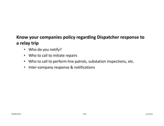 Know your companies policy regarding Dispatcher response to 
a relay trip
• Who do you notify?
• Who to call to initiate repairs
• Who to call to perform line patrols, substation inspections, etc.
• Inter‐company response & notifications
1/13/14129PJM©2014
 