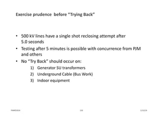 Exercise prudence  before “Trying Back”
• 500 kV lines have a single shot reclosing attempt after 
5.0 seconds
• Testing after 5 minutes is possible with concurrence from PJM 
and others
• No “Try Back” should occur on:
1) Generator SU transformers
2) Underground Cable (Bus Work)
3) Indoor equipment
1/13/14133PJM©2014
 