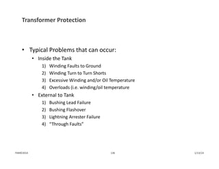 Transformer Protection
• Typical Problems that can occur:
• Inside the Tank
1) Winding Faults to Ground
2) Winding Turn to Turn Shorts
3) Excessive Winding and/or Oil Temperature
4) Overloads (i.e. winding/oil temperature
• External to Tank
1) Bushing Lead Failure
2) Bushing Flashover
3) Lightning Arrester Failure
4) “Through Faults”
1/13/14136PJM©2014
 