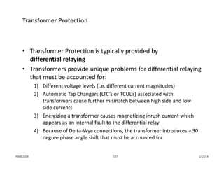 Transformer Protection
• Transformer Protection is typically provided by 
differential relaying
• Transformers provide unique problems for differential relaying 
that must be accounted for:
1) Different voltage levels (i.e. different current magnitudes)
2) Automatic Tap Changers (LTC’s or TCUL’s) associated with 
transformers cause further mismatch between high side and low 
side currents
3) Energizing a transformer causes magnetizing inrush current which 
appears as an internal fault to the differential relay
4) Because of Delta‐Wye connections, the transformer introduces a 30 
degree phase angle shift that must be accounted for
1/13/14137PJM©2014
 