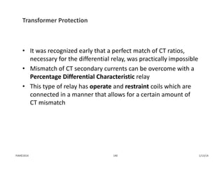 Transformer Protection
• It was recognized early that a perfect match of CT ratios, 
necessary for the differential relay, was practically impossible
• Mismatch of CT secondary currents can be overcome with a 
Percentage Differential Characteristic relay
• This type of relay has operate and restraint coils which are 
connected in a manner that allows for a certain amount of 
CT mismatch
1/13/14140PJM©2014
 