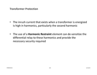Transformer Protection
• The inrush current that exists when a transformer is energized 
is high in harmonics, particularly the second harmonic
• The use of a Harmonic Restraint element can de‐sensitize the 
differential relay to these harmonics and provide the 
necessary security required
1/13/14141PJM©2014
 