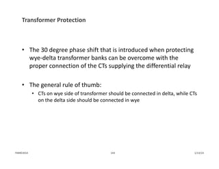 Transformer Protection
• The 30 degree phase shift that is introduced when protecting 
wye‐delta transformer banks can be overcome with the 
proper connection of the CTs supplying the differential relay
• The general rule of thumb:
• CTs on wye side of transformer should be connected in delta, while CTs 
on the delta side should be connected in wye
1/13/14143PJM©2014
 