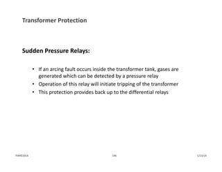Transformer Protection
Sudden Pressure Relays:
• If an arcing fault occurs inside the transformer tank, gases are 
generated which can be detected by a pressure relay
• Operation of this relay will initiate tripping of the transformer
• This protection provides back up to the differential relays
1/13/14146PJM©2014
 