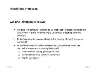 Transformer Protection
Winding Temperature Relays:
• Winding Temperature (referred to as “Hot Spot” protection) inside the 
transformer is simulated by using a CT to drive a heating element 
under oil
• As the transformer becomes loaded, the heating element produces 
more heat
• As the heat increases and predetermined temperature levels are 
reached, a temperature sensing device will:
1) Start additional cooling groups (if possible)
2) Alarm if temperature continues to increase
3) Trip the transformer
1/13/14148PJM©2014
 