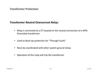 Transformer Protection
Transformer Neutral Overcurrent Relay:
• Relay is connected to a CT located on the neutral connection of a WYE‐
Grounded transformer
• Used as Back‐Up protection for “Through Faults”
• Must be coordinated with other system ground relays
• Operation of this relay will trip the transformer
1/13/14152PJM©2014
 