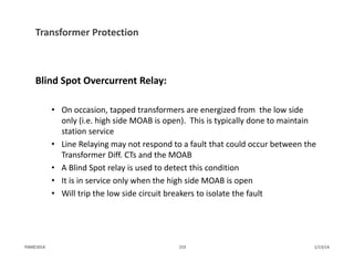 Transformer Protection
Blind Spot Overcurrent Relay:
• On occasion, tapped transformers are energized from  the low side 
only (i.e. high side MOAB is open).  This is typically done to maintain 
station service
• Line Relaying may not respond to a fault that could occur between the 
Transformer Diff. CTs and the MOAB
• A Blind Spot relay is used to detect this condition
• It is in service only when the high side MOAB is open
• Will trip the low side circuit breakers to isolate the fault
1/13/14153PJM©2014
 