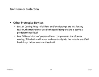Transformer Protection
• Other Protective Devices:
• Loss of Cooling Relay ‐ If all fans and/or oil pumps are lost for any 
reason, the transformer will be tripped if temperature is above a 
predetermined level
• Low Oil Level ‐ Lack of proper oil level compromises transformer 
cooling. This device will alarm and eventually trip the transformer if oil 
level drops below a certain threshold
1/13/14155PJM©2014
 