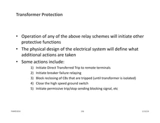 Transformer Protection
• Operation of any of the above relay schemes will initiate other 
protective functions
• The physical design of the electrical system will define what 
additional actions are taken
• Some actions include:
1) Initiate Direct Transferred Trip to remote terminals
2) Initiate breaker failure relaying
3) Block reclosing of CBs that are tripped (until transformer is isolated)
4) Close the high speed ground switch
5) Initiate permissive trip/stop sending blocking signal, etc
1/13/14156PJM©2014
 