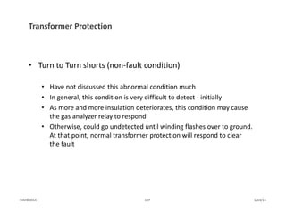 Transformer Protection
• Turn to Turn shorts (non‐fault condition)
• Have not discussed this abnormal condition much
• In general, this condition is very difficult to detect ‐ initially
• As more and more insulation deteriorates, this condition may cause 
the gas analyzer relay to respond
• Otherwise, could go undetected until winding flashes over to ground. 
At that point, normal transformer protection will respond to clear 
the fault
1/13/14157PJM©2014
 