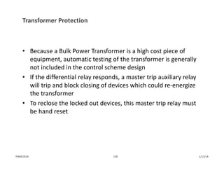 Transformer Protection
• Because a Bulk Power Transformer is a high cost piece of 
equipment, automatic testing of the transformer is generally 
not included in the control scheme design
• If the differential relay responds, a master trip auxiliary relay 
will trip and block closing of devices which could re‐energize 
the transformer
• To reclose the locked out devices, this master trip relay must 
be hand reset
1/13/14158PJM©2014
 