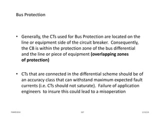 Bus Protection
• Generally, the CTs used for Bus Protection are located on the 
line or equipment side of the circuit breaker.  Consequently, 
the CB is within the protection zone of the bus differential 
and the line or piece of equipment (overlapping zones 
of protection)
• CTs that are connected in the differential scheme should be of 
an accuracy class that can withstand maximum expected fault 
currents (i.e. CTs should not saturate).  Failure of application 
engineers  to insure this could lead to a misoperation
1/13/14167PJM©2014
 