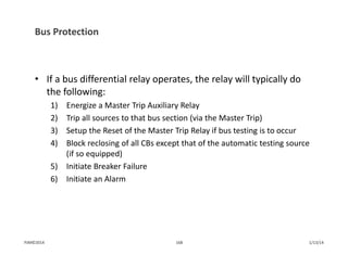Bus Protection
• If a bus differential relay operates, the relay will typically do 
the following:
1) Energize a Master Trip Auxiliary Relay
2) Trip all sources to that bus section (via the Master Trip)
3) Setup the Reset of the Master Trip Relay if bus testing is to occur
4) Block reclosing of all CBs except that of the automatic testing source 
(if so equipped)
5) Initiate Breaker Failure
6) Initiate an Alarm
1/13/14168PJM©2014
 