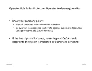 Operator Role is Bus Protection Operates to de‐energize a Bus
• Know your company policy!
• Alert all that need to be informed of operation
• Be aware of steps required to alleviate possible system overloads, low 
voltage concerns, etc. (sound familiar?)
• If the bus trips and locks out, no testing via SCADA should 
occur until the station is inspected by authorized personnel
1/13/14171PJM©2014
 