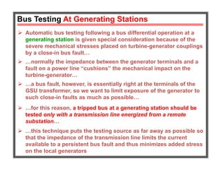 Bus Testing At Generating Stations
 Automatic bus testing following a bus differential operation at a
generating station is given special consideration because of the
severe mechanical stresses placed on turbine-generator couplings
by a close-in bus fault…
 …normally the impedance between the generator terminals and a
fault on a power line “cushions” the mechanical impact on the
turbine-generator…
 …for this reason, a tripped bus at a generating station should be
tested only with a transmission line energized from a remote
substation…
 …a bus fault, however, is essentially right at the terminals of the
GSU transformer, so we want to limit exposure of the generator to
such close-in faults as much as possible…
 …this technique puts the testing source as far away as possible so
that the impedance of the transmission line limits the current
available to a persistent bus fault and thus minimizes added stress
on the local generators
 