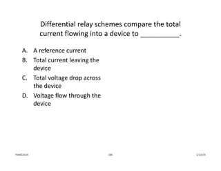 Differential relay schemes compare the total 
current flowing into a device to __________.
A. A reference current
B. Total current leaving the 
device
C. Total voltage drop across 
the device
D. Voltage flow through the 
device
1/13/14186PJM©2014
 
