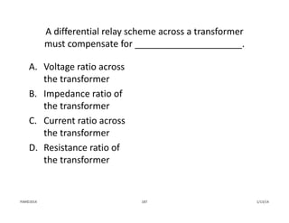 A differential relay scheme across a transformer 
must compensate for _____________________.
A. Voltage ratio across 
the transformer
B. Impedance ratio of 
the transformer
C. Current ratio across 
the transformer
D. Resistance ratio of 
the transformer
1/13/14187PJM©2014
 