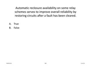 Automatic reclosure availability on some relay 
schemes serves to improve overall reliability by 
restoring circuits after a fault has been cleared.
A. True
B. False
1/13/14188PJM©2014
 