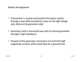Station Arrangement
• A Generator is usually connected to the power system 
through a wye‐delta transformer (wye on the high voltage 
side, delta on the generator side)
• Generator itself is connected wye with its neutral grounded 
through a high impedance
• Purpose of this generator connection is to limit the high 
magnitude currents which could flow for a ground fault
1/13/14191PJM©2014
 