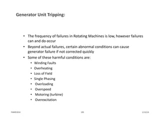 Generator Unit Tripping:
• The frequency of failures in Rotating Machines is low, however failures 
can and do occur
• Beyond actual failures, certain abnormal conditions can cause 
generator failure if not corrected quickly
• Some of these harmful conditions are:
• Winding Faults
• Overheating                  
• Loss of Field 
• Single Phasing
• Overloading
• Overspeed
• Motoring (turbine)
• Overexcitation
1/13/14195PJM©2014
 