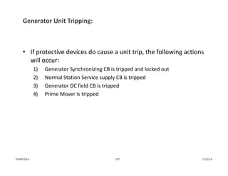 Generator Unit Tripping:
• If protective devices do cause a unit trip, the following actions 
will occur:
1) Generator Synchronizing CB is tripped and locked out
2) Normal Station Service supply CB is tripped
3) Generator DC field CB is tripped
4) Prime Mover is tripped
1/13/14197PJM©2014
 