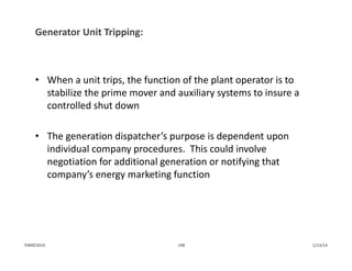 Generator Unit Tripping:
• When a unit trips, the function of the plant operator is to 
stabilize the prime mover and auxiliary systems to insure a 
controlled shut down
• The generation dispatcher’s purpose is dependent upon 
individual company procedures.  This could involve 
negotiation for additional generation or notifying that 
company’s energy marketing function
1/13/14198PJM©2014
 