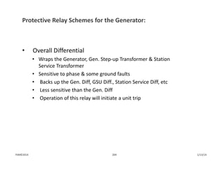 Protective Relay Schemes for the Generator:
• Overall Differential
• Wraps the Generator, Gen. Step‐up Transformer & Station 
Service Transformer
• Sensitive to phase & some ground faults
• Backs up the Gen. Diff, GSU Diff., Station Service Diff, etc
• Less sensitive than the Gen. Diff
• Operation of this relay will initiate a unit trip
1/13/14204PJM©2014
 