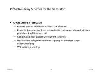 Protective Relay Schemes for the Generator:
• Overcurrent Protection
• Provide Backup Protection for Gen. Diff Scheme
• Protects the generator from system faults that are not cleared within a 
predetermined time interval
• Coordinated with System Overcurrent schemes
• Usually time delayed to minimize tripping for transient surges 
or synchronizing
• Will initiate a unit trip
1/13/14206PJM©2014
 