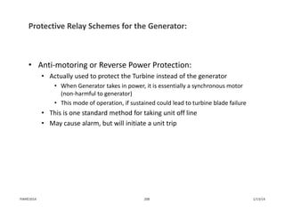 Protective Relay Schemes for the Generator:
• Anti‐motoring or Reverse Power Protection:
• Actually used to protect the Turbine instead of the generator
• When Generator takes in power, it is essentially a synchronous motor 
(non‐harmful to generator)
• This mode of operation, if sustained could lead to turbine blade failure
• This is one standard method for taking unit off line
• May cause alarm, but will initiate a unit trip
1/13/14208PJM©2014
 