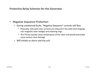 Protective Relay Schemes for the Generator
• Negative Sequence Protection
• During unbalanced faults, “Negative Sequence” currents will flow
• Physically, 120 cycle rotor currents are induced in the solid rotor forgings, 
non‐magnetic rotor wedges and retaining rings.
• The I2R loss quickly raises temperature of the rotor and would eventually 
cause serious rotor damage
• Will initiate an alarm and trip unit
1/13/14209PJM©2014
 