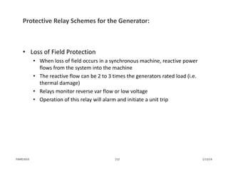 Protective Relay Schemes for the Generator:
• Loss of Field Protection
• When loss of field occurs in a synchronous machine, reactive power 
flows from the system into the machine
• The reactive flow can be 2 to 3 times the generators rated load (i.e. 
thermal damage)
• Relays monitor reverse var flow or low voltage
• Operation of this relay will alarm and initiate a unit trip
1/13/14212PJM©2014
 