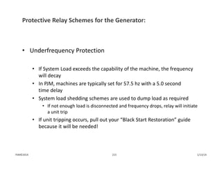 Protective Relay Schemes for the Generator:
• Underfrequency Protection
• If System Load exceeds the capability of the machine, the frequency 
will decay
• In PJM, machines are typically set for 57.5 hz with a 5.0 second 
time delay
• System load shedding schemes are used to dump load as required
• If not enough load is disconnected and frequency drops, relay will initiate 
a unit trip
• If unit tripping occurs, pull out your “Black Start Restoration” guide 
because it will be needed!
1/13/14215PJM©2014
 